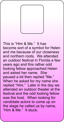 This is �Him & Me.�  It has become sort of a symbol for Helen and me because of our closeness and northern roots.  We attended an outdoor festival in Florida a few years ago and this rather odd looking fellow approached Helen and asked her name.  She paused a bit then replied �Me.�  When he asked for my name she replied �Him.�  Later in the day we attended an outdoor theater at the festival and the odd looking fellow was the host.  When looking for candidate actors to come up on the stage he called us by name, �Him & Me.�  It stuck.