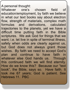 A personal thought: Whatever one�s chosen field of education/employment, by faith we believe in what our text books say about electron flow, strength of materials, complex math formulas and derivations, calculated trajectories to the planets, yet we have a difficult time putting faith in the Bible scriptures.  We ask God for things that we want; i.e. let live in spite of terminal illness, safety when odds are clearly against us, but God does not always grant those wishes.  By faith we need to accept God�s plan and continue to have faith in whatever else God hands us.  Through this continued faith we will find eternity.  How do we know this?  Because our �text book�, the Bible, says so.  Have faith. It took me 67 years; God is patient. See Hebrews 11.  PBC
