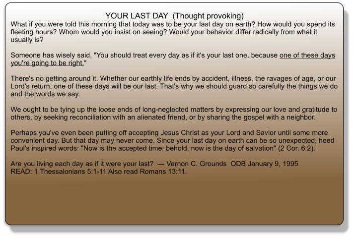 YOUR LAST DAY  (Thought provoking) What if you were told this morning that today was to be your last day on earth? How would you spend its fleeting hours? Whom would you insist on seeing? Would your behavior differ radically from what it usually is?  Someone has wisely said, "You should treat every day as if it's your last one, because one of these days you're going to be right."  There's no getting around it. Whether our earthly life ends by accident, illness, the ravages of age, or our Lord's return, one of these days will be our last. That's why we should guard so carefully the things we do and the words we say.  We ought to be tying up the loose ends of long-neglected matters by expressing our love and gratitude to others, by seeking reconciliation with an alienated friend, or by sharing the gospel with a neighbor.  Perhaps you've even been putting off accepting Jesus Christ as your Lord and Savior until some more convenient day. But that day may never come. Since your last day on earth can be so unexpected, heed Paul's inspired words: "Now is the accepted time; behold, now is the day of salvation" (2 Cor. 6:2).  Are you living each day as if it were your last?  � Vernon C. Grounds  ODB January 9, 1995  READ: 1 Thessalonians 5:1-11 Also read Romans 13:11.