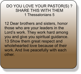 DO YOU LOVE YOUR PASTOR(S) ? SHARE THIS WITH THEM 1 Thessalonians 5  12 Dear brothers and sisters, honor those who are your leaders in the Lord�s work. They work hard among you and give you spiritual guidance.  13 Show them great respect and wholehearted love because of their work. And live peacefully with each other.
